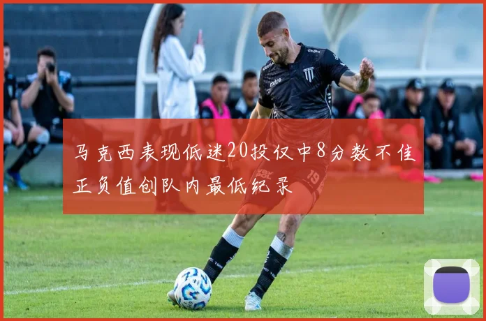马克西表现低迷20投仅中8分数不佳正负值创队内最低纪录