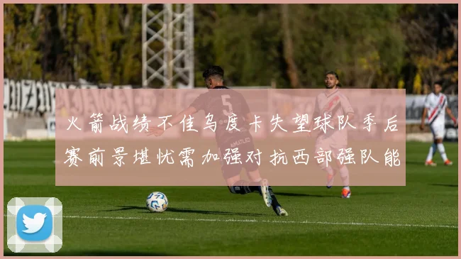 火箭战绩不佳乌度卡失望球队季后赛前景堪忧需加强对抗西部强队能力