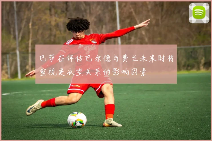 巴萨在评估巴尔德与费兰未来时将重视更衣室关系的影响因素