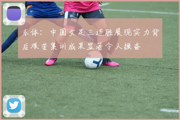 东体：中国女足三连胜展现实力背后艰苦集训成果显著令人振奋