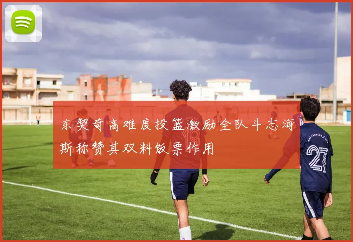 东契奇高难度投篮激励全队斗志海斯称赞其双料饭票作用