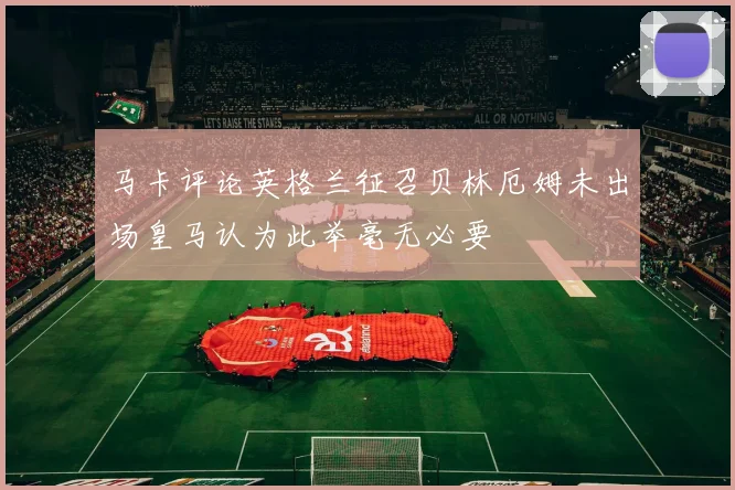 马卡评论英格兰征召贝林厄姆未出场皇马认为此举毫无必要
