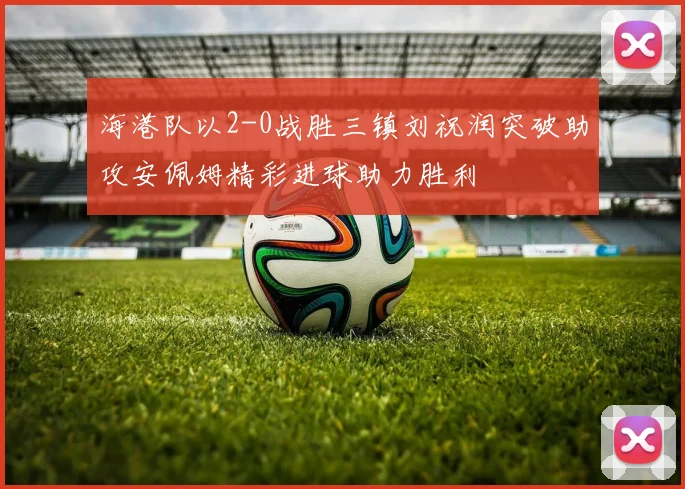 海港队以2-0战胜三镇刘祝润突破助攻安佩姆精彩进球助力胜利
